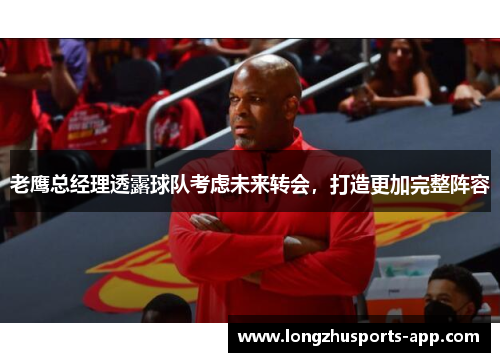 老鹰总经理透露球队考虑未来转会，打造更加完整阵容